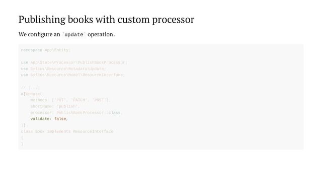 Publishing books with custom processor
We configure an update operation.
` `
validate: false,
namespace App\Entity;
use App\State\Processor\PublishBookProcessor;
use Sylius\Resource\Metadata\Update;
use Sylius\Resource\Model\ResourceInterface;
// [...]
#[Update(
methods: ['PUT', 'PATCH', 'POST'],
shortName: 'publish',
processor: PublishBookProcessor::class,
)]
class Book implements ResourceInterface
{
}
