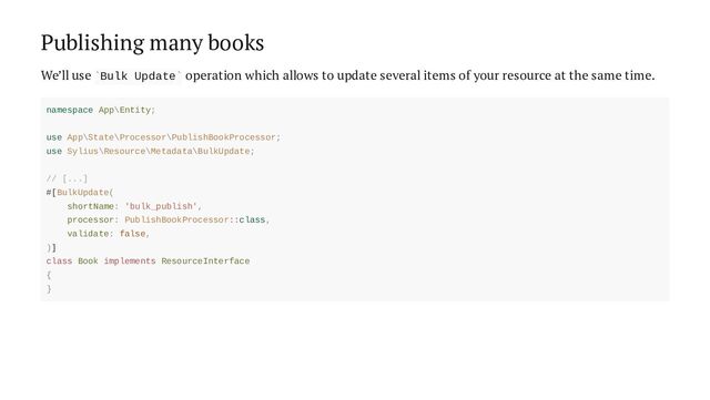 Publishing many books
We’ll use Bulk Update operation which allows to update several items of your resource at the same time.
` `
namespace App\Entity;
use App\State\Processor\PublishBookProcessor;
use Sylius\Resource\Metadata\BulkUpdate;
// [...]
#[BulkUpdate(
shortName: 'bulk_publish',
processor: PublishBookProcessor::class,
validate: false,
)]
class Book implements ResourceInterface
{
}
