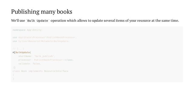 Publishing many books
We’ll use Bulk Update operation which allows to update several items of your resource at the same time.
` `
#[BulkUpdate(
namespace App\Entity;
use App\State\Processor\PublishBookProcessor;
use Sylius\Resource\Metadata\BulkUpdate;
// [...]
shortName: 'bulk_publish',
processor: PublishBookProcessor::class,
validate: false,
)]
class Book implements ResourceInterface
{
}
