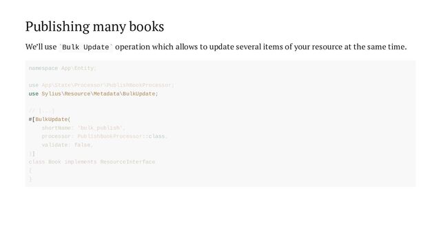 Publishing many books
We’ll use Bulk Update operation which allows to update several items of your resource at the same time.
` `
use Sylius\Resource\Metadata\BulkUpdate;
#[BulkUpdate(
namespace App\Entity;
use App\State\Processor\PublishBookProcessor;
// [...]
shortName: 'bulk_publish',
processor: PublishBookProcessor::class,
validate: false,
)]
class Book implements ResourceInterface
{
}
