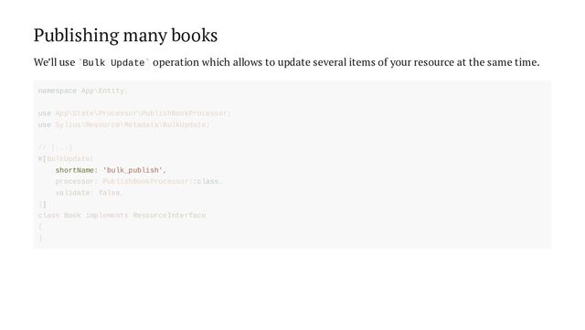Publishing many books
We’ll use Bulk Update operation which allows to update several items of your resource at the same time.
` `
shortName: 'bulk_publish',
namespace App\Entity;
use App\State\Processor\PublishBookProcessor;
use Sylius\Resource\Metadata\BulkUpdate;
// [...]
#[BulkUpdate(
processor: PublishBookProcessor::class,
validate: false,
)]
class Book implements ResourceInterface
{
}
