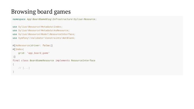 Browsing board games
namespace App\BoardGameBlog\Infrastructure\Sylius\Resource;
use Sylius\Resource\Metadata\Index;
use Sylius\Resource\Metadata\AsResource;
use Sylius\Resource\Model\ResourceInterface;
use Symfony\\Validator\Constraints\NotBlank;
#[AsResource(driver: false)]
#[Index(
grid: 'app_board_game'
)]
final class BoardGameResource implements ResourceInterface
{
// [...]
}
