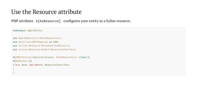 Use the Resource attribute
PHP attribute #[AsResource] configures your entity as a Sylius resource.
` `
namespace App\Entity;
use App\Repository\BookRepository;
use Doctrine\ORM\Mapping as ORM;
use Sylius\Resource\Metadata\AsResource;
use Sylius\Resource\Model\ResourceInterface;
#[ORM\Entity(repositoryClass: BookRepository::class)]
#[AsResource]
class Book implements ResourceInterface
{
}
