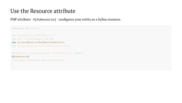 Use the Resource attribute
PHP attribute #[AsResource] configures your entity as a Sylius resource.
` `
use Sylius\Resource\Metadata\AsResource;
#[AsResource]
namespace App\Entity;
use App\Repository\BookRepository;
use Doctrine\ORM\Mapping as ORM;
use Sylius\Resource\Model\ResourceInterface;
#[ORM\Entity(repositoryClass: BookRepository::class)]
class Book implements ResourceInterface
{
}
