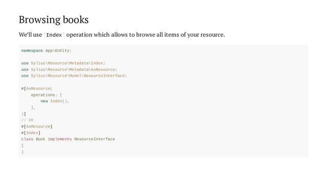 Browsing books
We’ll use Index operation which allows to browse all items of your resource.
` `
namespace App\Entity;
use Sylius\Resource\Metadata\Index;
use Sylius\Resource\Metadata\AsResource;
use Sylius\Resource\Model\ResourceInterface;
#[AsResource(
operations: [
new Index(),
],
)]
// OR
#[AsResource]
#[Index]
class Book implements ResourceInterface
{
}
