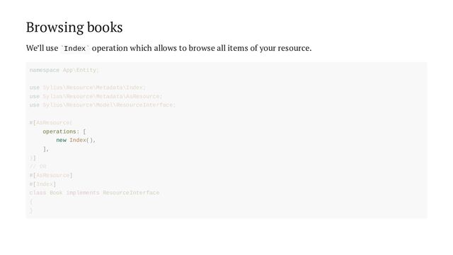 Browsing books
We’ll use Index operation which allows to browse all items of your resource.
` `
operations: [
new Index(),
],
namespace App\Entity;
use Sylius\Resource\Metadata\Index;
use Sylius\Resource\Metadata\AsResource;
use Sylius\Resource\Model\ResourceInterface;
#[AsResource(
)]
// OR
#[AsResource]
#[Index]
class Book implements ResourceInterface
{
}
