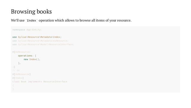 Browsing books
We’ll use Index operation which allows to browse all items of your resource.
` `
use Sylius\Resource\Metadata\Index;
operations: [
new Index(),
],
namespace App\Entity;
use Sylius\Resource\Metadata\AsResource;
use Sylius\Resource\Model\ResourceInterface;
#[AsResource(
)]
// OR
#[AsResource]
#[Index]
class Book implements ResourceInterface
{
}
