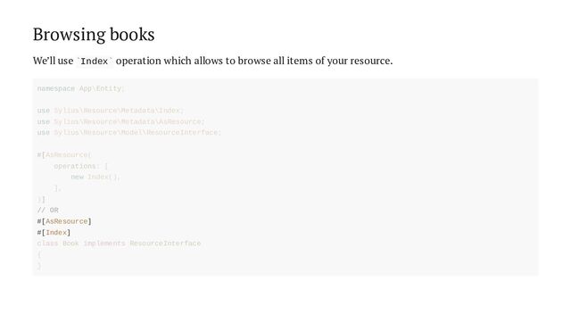 Browsing books
We’ll use Index operation which allows to browse all items of your resource.
` `
// OR
#[AsResource]
#[Index]
namespace App\Entity;
use Sylius\Resource\Metadata\Index;
use Sylius\Resource\Metadata\AsResource;
use Sylius\Resource\Model\ResourceInterface;
#[AsResource(
operations: [
new Index(),
],
)]
class Book implements ResourceInterface
{
}
