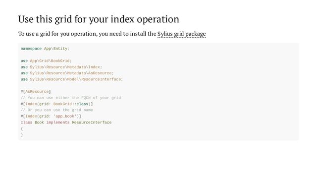 Use this grid for your index operation
To use a grid for you operation, you need to install the Sylius grid package
namespace App\Entity;
use App\Grid\BookGrid;
use Sylius\Resource\Metadata\Index;
use Sylius\Resource\Metadata\AsResource;
use Sylius\Resource\Model\ResourceInterface;
#[AsResource]
// You can use either the FQCN of your grid
#[Index(grid: BookGrid::class)]
// Or you can use the grid name
#[Index(grid: 'app_book')]
class Book implements ResourceInterface
{
}
