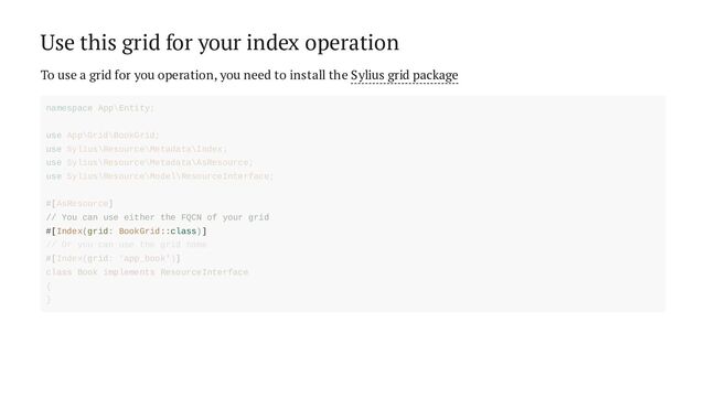 Use this grid for your index operation
To use a grid for you operation, you need to install the Sylius grid package
// You can use either the FQCN of your grid
#[Index(grid: BookGrid::class)]
namespace App\Entity;
use App\Grid\BookGrid;
use Sylius\Resource\Metadata\Index;
use Sylius\Resource\Metadata\AsResource;
use Sylius\Resource\Model\ResourceInterface;
#[AsResource]
// Or you can use the grid name
#[Index(grid: 'app_book')]
class Book implements ResourceInterface
{
}
