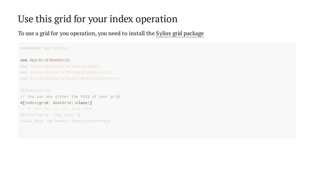 Use this grid for your index operation
To use a grid for you operation, you need to install the Sylius grid package
use App\Grid\BookGrid;
// You can use either the FQCN of your grid
#[Index(grid: BookGrid::class)]
namespace App\Entity;
use Sylius\Resource\Metadata\Index;
use Sylius\Resource\Metadata\AsResource;
use Sylius\Resource\Model\ResourceInterface;
#[AsResource]
// Or you can use the grid name
#[Index(grid: 'app_book')]
class Book implements ResourceInterface
{
}
