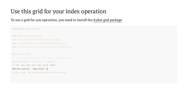 Use this grid for your index operation
To use a grid for you operation, you need to install the Sylius grid package
// Or you can use the grid name
#[Index(grid: 'app_book')]
namespace App\Entity;
use App\Grid\BookGrid;
use Sylius\Resource\Metadata\Index;
use Sylius\Resource\Metadata\AsResource;
use Sylius\Resource\Model\ResourceInterface;
#[AsResource]
// You can use either the FQCN of your grid
#[Index(grid: BookGrid::class)]
class Book implements ResourceInterface
{
}
