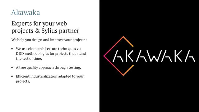 Akawaka
Experts for your web
projects & Sylius partner
We help you design and improve your projects:
We use clean architecture techniques via
DDD methodologies for projects that stand
the test of time,
A true quality approach through testing,
Efficient industrialization adapted to your
projects,

