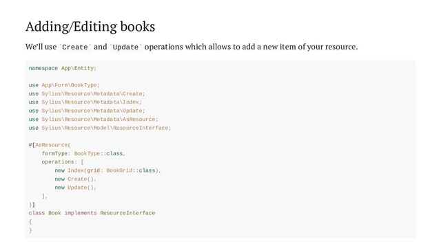 Adding/Editing books
We’ll use Create and Update operations which allows to add a new item of your resource.
` ` ` `
namespace App\Entity;
use App\Form\BookType;
use Sylius\Resource\Metadata\Create;
use Sylius\Resource\Metadata\Index;
use Sylius\Resource\Metadata\Update;
use Sylius\Resource\Metadata\AsResource;
use Sylius\Resource\Model\ResourceInterface;
#[AsResource(
formType: BookType::class,
operations: [
new Index(grid: BookGrid::class),
new Create(),
new Update(),
],
)]
class Book implements ResourceInterface
{
}

