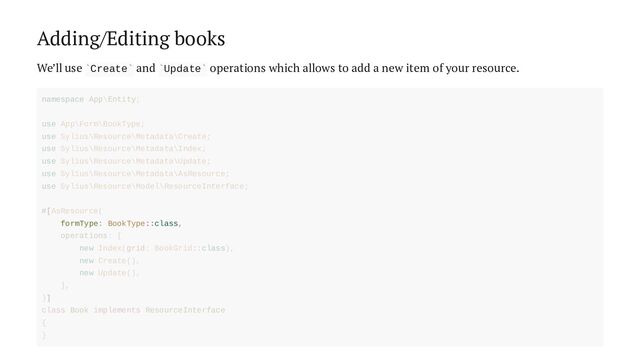 Adding/Editing books
We’ll use Create and Update operations which allows to add a new item of your resource.
` ` ` `
formType: BookType::class,
namespace App\Entity;
use App\Form\BookType;
use Sylius\Resource\Metadata\Create;
use Sylius\Resource\Metadata\Index;
use Sylius\Resource\Metadata\Update;
use Sylius\Resource\Metadata\AsResource;
use Sylius\Resource\Model\ResourceInterface;
#[AsResource(
operations: [
new Index(grid: BookGrid::class),
new Create(),
new Update(),
],
)]
class Book implements ResourceInterface
{
}
