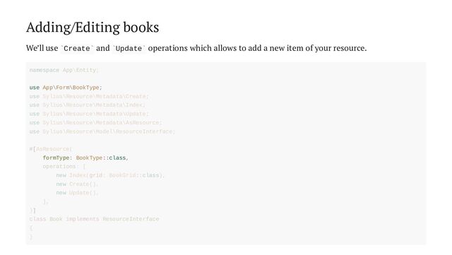 Adding/Editing books
We’ll use Create and Update operations which allows to add a new item of your resource.
` ` ` `
use App\Form\BookType;
formType: BookType::class,
namespace App\Entity;
use Sylius\Resource\Metadata\Create;
use Sylius\Resource\Metadata\Index;
use Sylius\Resource\Metadata\Update;
use Sylius\Resource\Metadata\AsResource;
use Sylius\Resource\Model\ResourceInterface;
#[AsResource(
operations: [
new Index(grid: BookGrid::class),
new Create(),
new Update(),
],
)]
class Book implements ResourceInterface
{
}
