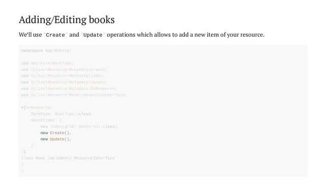 Adding/Editing books
We’ll use Create and Update operations which allows to add a new item of your resource.
` ` ` `
new Create(),
new Update(),
namespace App\Entity;
use App\Form\BookType;
use Sylius\Resource\Metadata\Create;
use Sylius\Resource\Metadata\Index;
use Sylius\Resource\Metadata\Update;
use Sylius\Resource\Metadata\AsResource;
use Sylius\Resource\Model\ResourceInterface;
#[AsResource(
formType: BookType::class,
operations: [
new Index(grid: BookGrid::class),
],
)]
class Book implements ResourceInterface
{
}
