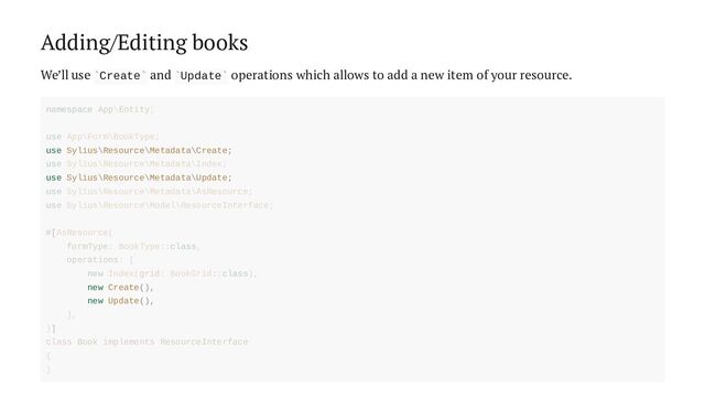 Adding/Editing books
We’ll use Create and Update operations which allows to add a new item of your resource.
` ` ` `
use Sylius\Resource\Metadata\Create;
use Sylius\Resource\Metadata\Update;
new Create(),
new Update(),
namespace App\Entity;
use App\Form\BookType;
use Sylius\Resource\Metadata\Index;
use Sylius\Resource\Metadata\AsResource;
use Sylius\Resource\Model\ResourceInterface;
#[AsResource(
formType: BookType::class,
operations: [
new Index(grid: BookGrid::class),
],
)]
class Book implements ResourceInterface
{
}
