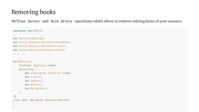 Removing books
We’ll use Delete and Bulk delete operations which allows to remove existing items of your resource.
` ` ` `
namespace App\Entity;
use App\Form\BookType;
use Sylius\Resource\Metadata\BulkDelete;
use Sylius\Resource\Metadata\Create;
use Sylius\Resource\Metadata\Delete;
// [...]
#[AsResource(
formType: BookType::class,
operations: [
new Index(grid: BookGrid::class),
new Create(),
new Update(),
new Delete(),
new BulkDelete(),
],
)]
class Book implements ResourceInterface
{
}
