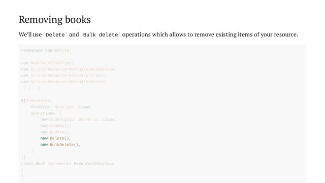 Removing books
We’ll use Delete and Bulk delete operations which allows to remove existing items of your resource.
` ` ` `
new Delete(),
new BulkDelete(),
namespace App\Entity;
use App\Form\BookType;
use Sylius\Resource\Metadata\BulkDelete;
use Sylius\Resource\Metadata\Create;
use Sylius\Resource\Metadata\Delete;
// [...]
#[AsResource(
formType: BookType::class,
operations: [
new Index(grid: BookGrid::class),
new Create(),
new Update(),
],
)]
class Book implements ResourceInterface
{
}

