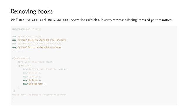 Removing books
We’ll use Delete and Bulk delete operations which allows to remove existing items of your resource.
` ` ` `
use Sylius\Resource\Metadata\BulkDelete;
use Sylius\Resource\Metadata\Delete;
new Delete(),
new BulkDelete(),
namespace App\Entity;
use App\Form\BookType;
use Sylius\Resource\Metadata\Create;
// [...]
#[AsResource(
formType: BookType::class,
operations: [
new Index(grid: BookGrid::class),
new Create(),
new Update(),
],
)]
class Book implements ResourceInterface
{
}

