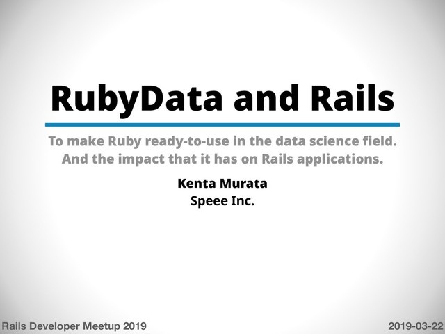 RubyData and Rails
To make Ruby ready-to-use in the data science field.
And the impact that it has on Rails applications.
Kenta Murata
Speee Inc.
Rails Developer Meetup 2019 2019-03-22
