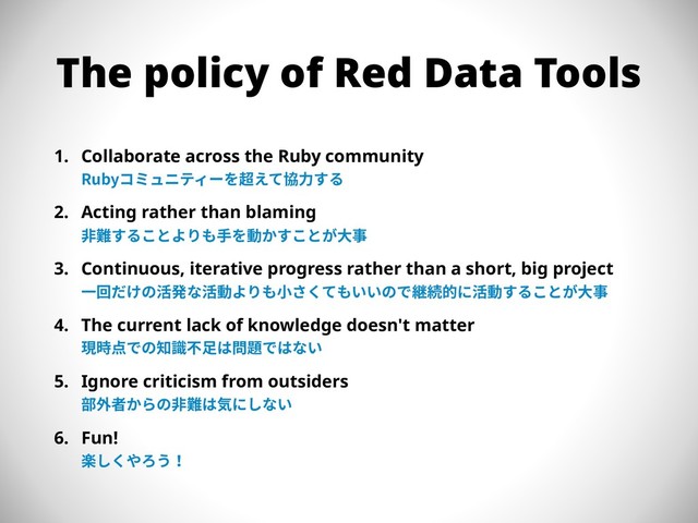 The policy of Red Data Tools
1. Collaborate across the Ruby community 
Rubyコミュニティーを超えて協⼒する
2. Acting rather than blaming 
⾮難することよりも⼿を動かすことが⼤事
3. Continuous, iterative progress rather than a short, big project 
⼀回だけの活発な活動よりも⼩さくてもいいので継続的に活動することが⼤事
4. The current lack of knowledge doesn't matter 
現時点での知識不⾜は問題ではない
5. Ignore criticism from outsiders 
部外者からの⾮難は気にしない
6. Fun! 
楽しくやろう！
