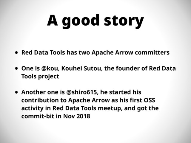 A good story
• Red Data Tools has two Apache Arrow committers
• One is @kou, Kouhei Sutou, the founder of Red Data
Tools project
• Another one is @shiro615, he started his
contribution to Apache Arrow as his first OSS
activity in Red Data Tools meetup, and got the
commit-bit in Nov 2018
