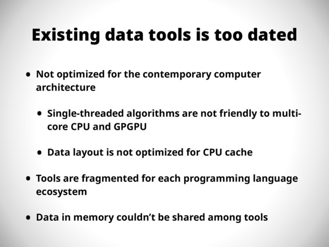 Existing data tools is too dated
• Not optimized for the contemporary computer
architecture
• Single-threaded algorithms are not friendly to multi-
core CPU and GPGPU
• Data layout is not optimized for CPU cache
• Tools are fragmented for each programming language
ecosystem
• Data in memory couldn’t be shared among tools
