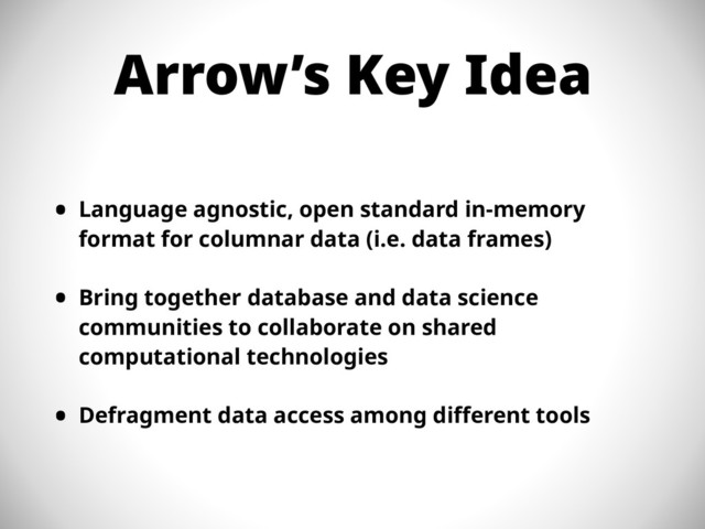 Arrow’s Key Idea
• Language agnostic, open standard in-memory
format for columnar data (i.e. data frames)
• Bring together database and data science
communities to collaborate on shared
computational technologies
• Defragment data access among different tools
