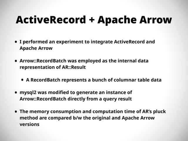 ActiveRecord + Apache Arrow
• I performed an experiment to integrate ActiveRecord and
Apache Arrow
• Arrow::RecordBatch was employed as the internal data
representation of AR::Result
• A RecordBatch represents a bunch of columnar table data
• mysql2 was modified to generate an instance of
Arrow::RecordBatch directly from a query result
• The memory consumption and computation time of AR’s pluck
method are compared b/w the original and Apache Arrow
versions
