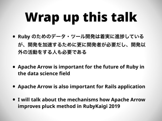 Wrap up this talk
• Ruby ͷͨΊͷσʔλɾπʔϧ։ൃ͸ண࣮ʹਐḿ͍ͯ͠Δ
͕ɺ։ൃΛՃ଎͢ΔͨΊʹߋʹ։ൃऀ͕ඞཁͩ͠ɺ։ൃҎ
֎ͷ׆ಈΛ͢Δਓ΋ඞཁͰ͋Δ
• Apache Arrow is important for the future of Ruby in
the data science field
• Apache Arrow is also important for Rails application
• I will talk about the mechanisms how Apache Arrow
improves pluck method in RubyKaigi 2019
