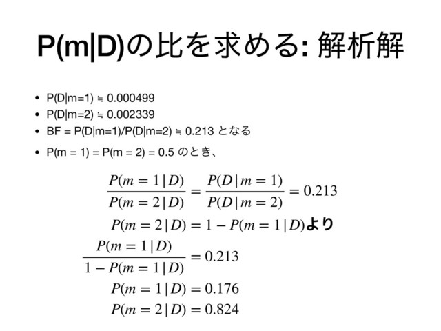 P(m|D)ͷൺΛٻΊΔ: ղੳղ
• P(D|m=1) ≒ 0.000499

• P(D|m=2) ≒ 0.002339

• BF = P(D|m=1)/P(D|m=2) ≒ 0.213 ͱͳΔ

• P(m = 1) = P(m = 2) = 0.5 ͷͱ͖ɺ
P(m = 1|D)
P(m = 2|D)
=
P(D|m = 1)
P(D|m = 2)
= 0.213
P(m = 2|D) = 1 − P(m = 1|D)ΑΓ
P(m = 1|D)
1 − P(m = 1|D)
= 0.213
P(m = 1|D) = 0.176
P(m = 2|D) = 0.824
