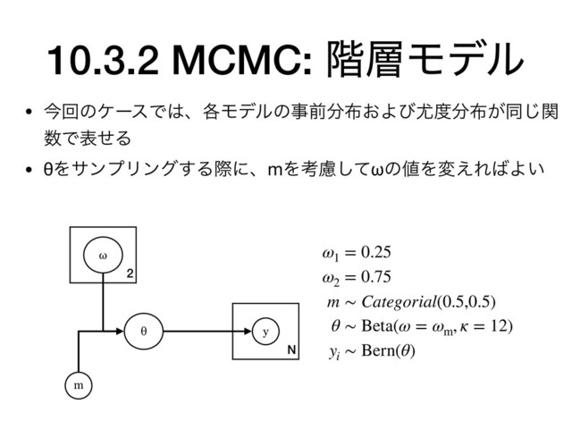 N
10.3.2 MCMC: ֊૚Ϟσϧ
• ࠓճͷέʔεͰ͸ɺ֤Ϟσϧͷࣄલ෼෍͓Αͼ໬౓෼෍͕ಉؔ͡
਺ͰදͤΔ

• θΛαϯϓϦϯά͢ΔࡍʹɺmΛߟྀͯ͠ωͷ஋Λม͑Ε͹Α͍
y
θ
m
ω1
= 0.25
ω2
= 0.75
m ∼ Categorial(0.5,0.5)
θ ∼ Beta(ω = ωm
, κ = 12)
yi
∼ Bern(θ)
2
ω
