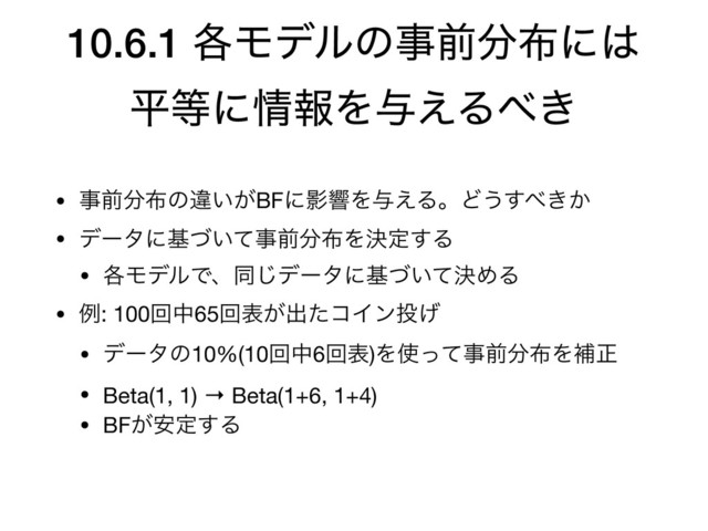 10.6.1 ֤Ϟσϧͷࣄલ෼෍ʹ͸
ฏ౳ʹ৘ใΛ༩͑Δ΂͖
• ࣄલ෼෍ͷҧ͍͕BFʹӨڹΛ༩͑ΔɻͲ͏͢΂͖͔

• σʔλʹج͍ͮͯࣄલ෼෍Λܾఆ͢Δ

• ֤ϞσϧͰɺಉ͡σʔλʹج͍ܾͮͯΊΔ

• ྫ: 100ճத65ճද͕ग़ͨίΠϯ౤͛

• σʔλͷ10%(10ճத6ճද)Λ࢖ͬͯࣄલ෼෍Λิਖ਼

• Beta(1, 1) → Beta(1+6, 1+4)

• BF͕҆ఆ͢Δ
