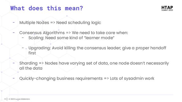 © 2023 Lucas Käldström
11
- Multiple Nodes => Need scheduling logic
- Consensus Algorithms => We need to take care when:
- Scaling: Need some kind of “learner mode”
- Upgrading: Avoid killing the consensus leader; give a proper handoff
first
- Sharding => Nodes have varying set of data, one node doesn’t necessarily
all the data
- Quickly-changing business requirements => Lots of sysadmin work
What does this mean?
