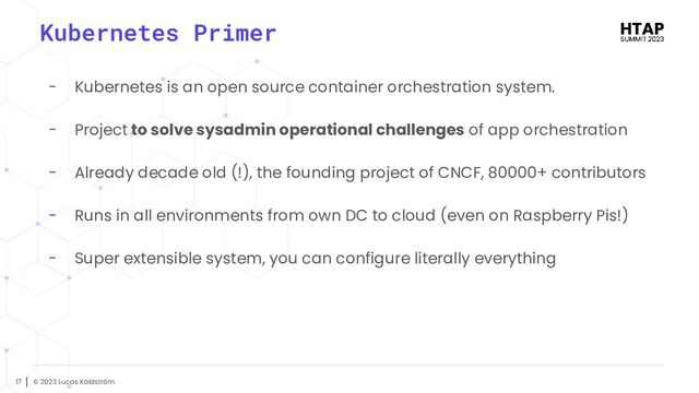 © 2023 Lucas Käldström
17
Kubernetes Primer
- Kubernetes is an open source container orchestration system.
- Project to solve sysadmin operational challenges of app orchestration
- Already decade old (!), the founding project of CNCF, 80000+ contributors
- Runs in all environments from own DC to cloud (even on Raspberry Pis!)
- Super extensible system, you can configure literally everything

