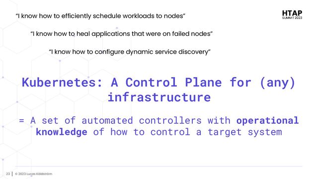 © 2023 Lucas Käldström
23
Kubernetes: A Control Plane for (any)
infrastructure
= A set of automated controllers with operational
knowledge of how to control a target system
“I know how to efficiently schedule workloads to nodes”
“I know how to heal applications that were on failed nodes”
“I know how to configure dynamic service discovery”
