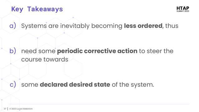© 2023 Lucas Käldström
37
Key Takeaways
a) Systems are inevitably becoming less ordered, thus
b) need some periodic corrective action to steer the
course towards
c) some declared desired state of the system.
