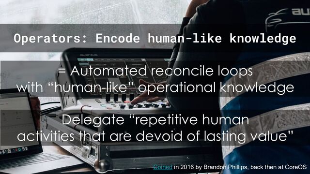 = Automated reconcile loops
with “human-like” operational knowledge
Coined in 2016 by Brandon Phillips, back then at CoreOS
Operators: Encode human-like knowledge
Delegate “repetitive human
activities that are devoid of lasting value”
