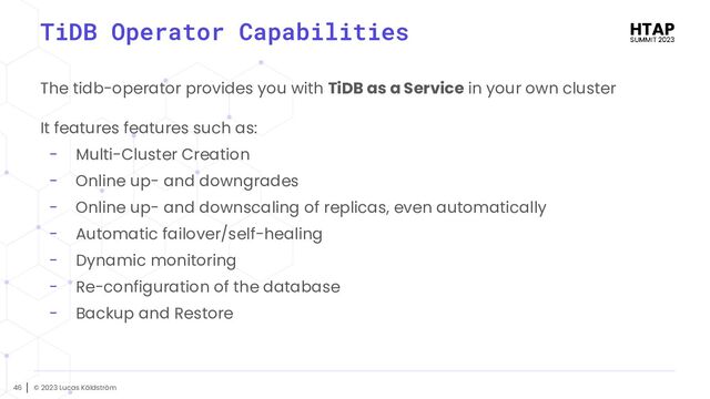 © 2023 Lucas Käldström
46
TiDB Operator Capabilities
The tidb-operator provides you with TiDB as a Service in your own cluster
It features features such as:
- Multi-Cluster Creation
- Online up- and downgrades
- Online up- and downscaling of replicas, even automatically
- Automatic failover/self-healing
- Dynamic monitoring
- Re-configuration of the database
- Backup and Restore
