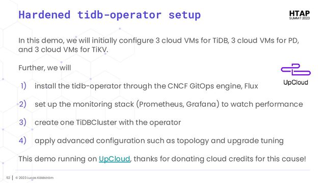 © 2023 Lucas Käldström
52
Hardened tidb-operator setup
In this demo, we will initially configure 3 cloud VMs for TiDB, 3 cloud VMs for PD,
and 3 cloud VMs for TiKV.
Further, we will
1) install the tidb-operator through the CNCF GitOps engine, Flux
2) set up the monitoring stack (Prometheus, Grafana) to watch performance
3) create one TiDBCluster with the operator
4) apply advanced configuration such as topology and upgrade tuning
This demo running on UpCloud, thanks for donating cloud credits for this cause!
