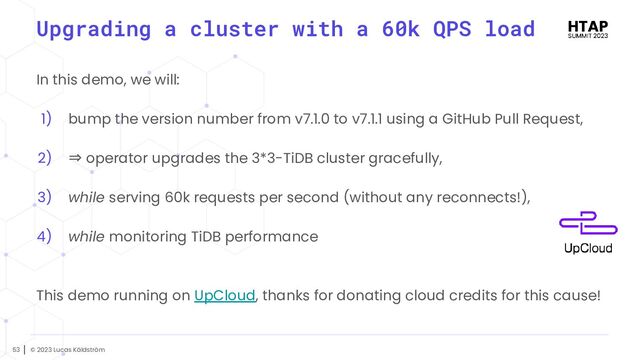 © 2023 Lucas Käldström
53
Upgrading a cluster with a 60k QPS load
In this demo, we will:
1) bump the version number from v7.1.0 to v7.1.1 using a GitHub Pull Request,
2) ⇒ operator upgrades the 3*3-TiDB cluster gracefully,
3) while serving 60k requests per second (without any reconnects!),
4) while monitoring TiDB performance
This demo running on UpCloud, thanks for donating cloud credits for this cause!

