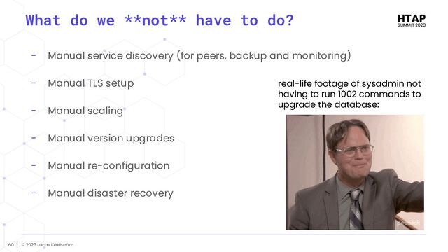 © 2023 Lucas Käldström
60
- Manual service discovery (for peers, backup and monitoring)
- Manual TLS setup
- Manual scaling
- Manual version upgrades
- Manual re-configuration
- Manual disaster recovery
What do we **not** have to do?
real-life footage of sysadmin not
having to run 1002 commands to
upgrade the database:
