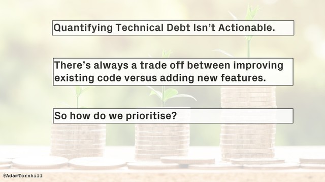 Quantifying Technical Debt Isn’t Actionable.
@AdamTornhill
@AdamTornhill
There’s always a trade off between improving
existing code versus adding new features.
So how do we prioritise?
