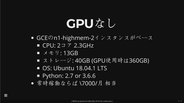 GPUなし
GCEのn1-highmem-2インスタンスがベース
CPU: 2コア 2.3GHz
メモリ: 13GB
ストレージ: 40GB (GPU使用時は360GB)
OS: Ubuntu 18.04.1 LTS
Python: 2.7 or 3.6.6
常時稼働ならば \7000/月 相当
[ GitPitch @ github/msr-i386/slide_20181103_colaboratory ]

9 / 24
