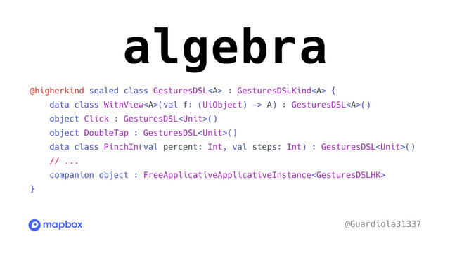 algebra
@higherkind sealed class GesturesDSL<a> : GesturesDSLKind</a><a> {
data class WithView</a><a>(val f: (UiObject) -> A) : GesturesDSL</a><a>()
object Click : GesturesDSL()
object DoubleTap : GesturesDSL()
data class PinchIn(val percent: Int, val steps: Int) : GesturesDSL()
// ...
companion object : FreeApplicativeApplicativeInstance
}
@Guardiola31337
</a>