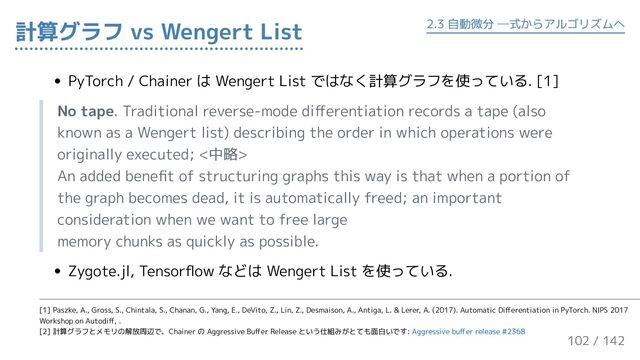 PyTorch / Chainer は Wengert List ではなく計算グラフを使っている. [1]
No tape. Traditional reverse-mode differentiation records a tape (also
known as a Wengert list) describing the order in which operations were
originally executed; <中略>
An added benefit of structuring graphs this way is that when a portion of
the graph becomes dead, it is automatically freed; an important
consideration when we want to free large
memory chunks as quickly as possible.
Zygote.jl, Tensorflow などは Wengert List を使っている.
計算グラフ vs Wengert List 2.3 自動微分 ─式からアルゴリズムへ
[1] Paszke, A., Gross, S., Chintala, S., Chanan, G., Yang, E., DeVito, Z., Lin, Z., Desmaison, A., Antiga, L. & Lerer, A. (2017). Automatic Differentiation in PyTorch. NIPS 2017
Workshop on Autodiff, .
[2] 計算グラフとメモリの解放周辺で、Chainer の Aggressive Buffer Release という仕組みがとても面白いです: Aggressive buffer release #2368
102 / 143
