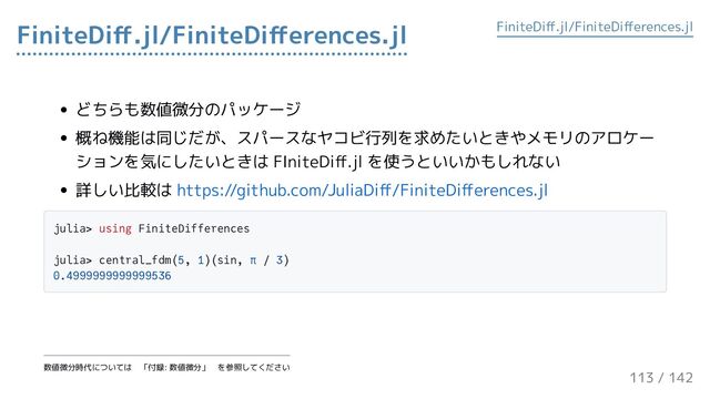 どちらも数値微分のパッケージ
概ね機能は同じだが、スパースなヤコビ行列を求めたいときやメモリのアロケー
ションを気にしたいときは FIniteDiff.jl を使うといいかもしれない
詳しい比較は https://github.com/JuliaDiff/FiniteDifferences.jl
julia> using FiniteDifferences
julia> central_fdm(5, 1)(sin, π / 3)
0.4999999999999536
FiniteDiff.jl/FiniteDifferences.jl FiniteDiff.jl/FiniteDifferences.jl
数値微分時代については　「付録: 数値微分」　を参照してください
113 / 143
