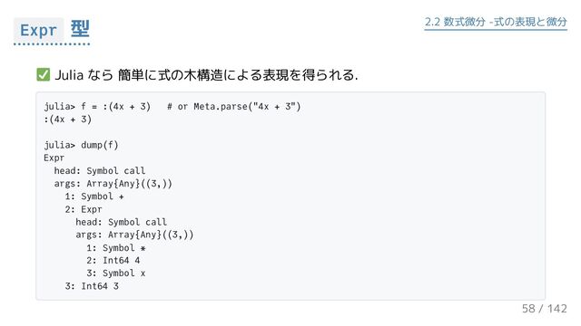 Julia なら 簡単に式の木構造による表現を得られる.
julia> f = :(4x + 3) # or Meta.parse("4x + 3")
:(4x + 3)
julia> dump(f)
Expr
head: Symbol call
args: Array{Any}((3,))
1: Symbol +
2: Expr
head: Symbol call
args: Array{Any}((3,))
1: Symbol *
2: Int64 4
3: Symbol x
3: Int64 3
Expr 型 2.2 数式微分 -式の表現と微分
58 / 143
